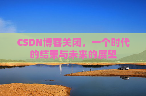 CSDN博客关闭，一个时代的结束与未来的展望